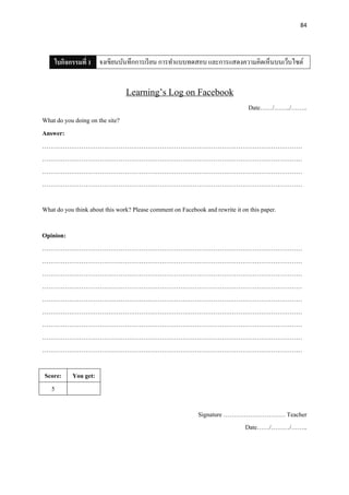 84
ใบกิจกรรมที่ 1 จงเขียนบันทึกการเรียน การทาแบบทดสอบ และการแสดงความคิดเห็นบนเว็บไซต์
Learning’s Log on Facebook
Date……/……../……..
What do you doing on the site?
Answer:
………………………………………………………………………………………………………………
………………………………………………………………………………………………………………
………………………………………………………………………………………………………………
………………………………………………………………………………………………………………
What do you think about this work? Please comment on Facebook and rewrite it on this paper.
Opinion:
………………………………………………………………………………………………………………
………………………………………………………………………………………………………………
………………………………………………………………………………………………………………
………………………………………………………………………………………………………………
………………………………………………………………………………………………………………
………………………………………………………………………………………………………………
………………………………………………………………………………………………………………
………………………………………………………………………………………………………………
………………………………………………………………………………………………………………
Score: You get:
5
Signature ………………………… Teacher
Date……/………/……..
 