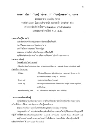 86
แผนการจัดการเรียนรู้ กลุ่มสาระการเรียนรู้ภาษาต่างประเทศ
รายวิชา ภาษาอังกฤษอ่าน-เขียน 1
รหัสวิชา อ32201 ชั้นมัธยมศึกษาปีที่ 5 ภาคเรียนที่ 1 ปีการศึกษา 2553
หน่วยการเรียนรู้ที่ 8 เรื่อง The importance of their education
มาตรฐานการเรียนรู้ข้อที่ ต 1.1, 1.2, 2.2
1. ผลการเรียนรู้ที่คาดหวัง
1) ฟังข้อความเข้าใจ และบอกรายละเอียดของเรื่องที่ฟังได้
2) เข้าใจความหมายของคาศัพท์และสานวน
3) เข้าใจน้าเสียงและความรู้สึกของผู้พูด
4) พูดแสดงความคิดเห็นเกี่ยวกับเหตุการณ์ปัจจุบันได้
5) ใช้คาศัพท์และไวยากรณ์ในการสื่อความที่ต้องการได้ถูกต้องและเหมาะสม
2. สาระการเรียนรู้
โครงสร้างประโยค/ไวยากรณ์
- Modal verbs of obligation : have to / must, don’t have to / mustn’t, should / shouldn’t, need
คาศัพท์และสานวนภาษา
MBA n. - Master of Business Administration; a university degree in the
skills needed to be in charge of a business
decent adj. - Acceptable and good enough
liberal adj. - willing to understand and respect other people’s ideas, opinions,
and feelings
a mind-numbing job n. - A job that does not require much thinking
3. กระบวนการจัดการเรียนรู้
1) ครูผู้สอนกล่าวนาถึงความสาคัญของการศึกษาไทย กับการเปลี่ยนแปลงสู่ประชาคมอาเซียน
พร้อมทั้งชี้แนะให้เห็นความสาคัญของการเรียนรู้ภาษาอังกฤษ
2) นักเรียนแสดงความคิดเห็นต่อความสาคัญของการเรียนวิชาภาษาอังกฤษ
3) ครูสอนพื้นฐานไวยากรณ์ภาษาอังกฤษเพิ่มเติม เรื่องการอนุญาตให้ปฏิบัติ และการไม่อนุญาตให้
ปฏิบัติ โดยใช้ Modal verbs of obligation : have to / must, don’t have to / mustn’t, should / shouldn’t, need
4) ผู้เรียนยกตัวอย่างสานวนภาษาอังกฤษที่ขึ้นต้นด้วย No, Don’t เป็นต้น แล้วครูผู้สอนนาไป
เปรียบเทียบกับการใช้ don’t have to กับ mustn’t
 