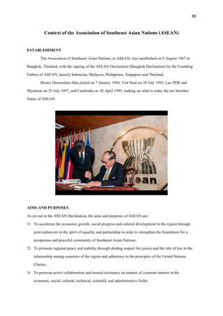 88
Context of the Association of Southeast Asian Nations (ASEAN)
ESTABLISHMENT
The Association of Southeast Asian Nations, or ASEAN, was established on 8 August 1967 in
Bangkok, Thailand, with the signing of the ASEAN Declaration (Bangkok Declaration) by the Founding
Fathers of ASEAN, namely Indonesia, Malaysia, Philippines, Singapore and Thailand.
Brunei Darussalam then joined on 7 January 1984, Viet Nam on 28 July 1995, Lao PDR and
Myanmar on 23 July 1997, and Cambodia on 30 April 1999, making up what is today the ten Member
States of ASEAN.
AIMS AND PURPOSES
As set out in the ASEAN Declaration, the aims and purposes of ASEAN are:
1) To accelerate the economic growth, social progress and cultural development in the region through
joint endeavors in the spirit of equality and partnership in order to strengthen the foundation for a
prosperous and peaceful community of Southeast Asian Nations;
2) To promote regional peace and stability through abiding respect for justice and the rule of law in the
relationship among countries of the region and adherence to the principles of the United Nations
Charter;
3) To promote active collaboration and mutual assistance on matters of common interest in the
economic, social, cultural, technical, scientific and administrative fields;
 