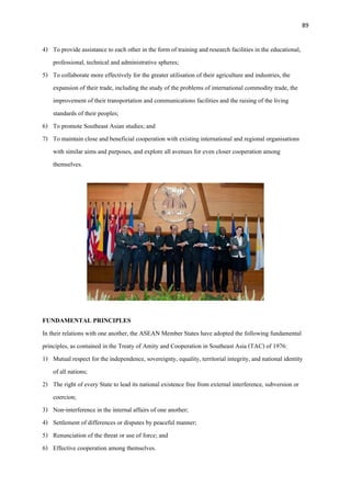 89
4) To provide assistance to each other in the form of training and research facilities in the educational,
professional, technical and administrative spheres;
5) To collaborate more effectively for the greater utilisation of their agriculture and industries, the
expansion of their trade, including the study of the problems of international commodity trade, the
improvement of their transportation and communications facilities and the raising of the living
standards of their peoples;
6) To promote Southeast Asian studies; and
7) To maintain close and beneficial cooperation with existing international and regional organisations
with similar aims and purposes, and explore all avenues for even closer cooperation among
themselves.
FUNDAMENTAL PRINCIPLES
In their relations with one another, the ASEAN Member States have adopted the following fundamental
principles, as contained in the Treaty of Amity and Cooperation in Southeast Asia (TAC) of 1976:
1) Mutual respect for the independence, sovereignty, equality, territorial integrity, and national identity
of all nations;
2) The right of every State to lead its national existence free from external interference, subversion or
coercion;
3) Non-interference in the internal affairs of one another;
4) Settlement of differences or disputes by peaceful manner;
5) Renunciation of the threat or use of force; and
6) Effective cooperation among themselves.
 