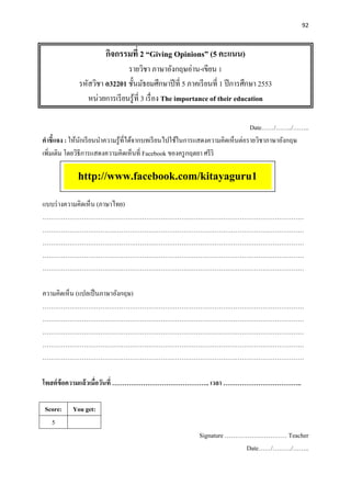92
กิจกรรมที่ 2 “Giving Opinions” (5 คะแนน)
รายวิชา ภาษาอังกฤษอ่าน-เขียน 1
รหัสวิชา อ32201 ชั้นมัธยมศึกษาปีที่ 5 ภาคเรียนที่ 1 ปีการศึกษา 2553
หน่วยการเรียนรู้ที่ 3 เรื่อง The importance of their education
Date……/……../……..
คาชี้แจง : ให้นักเรียนนาความรู้ที่ได้จากบทเรียนไปใช้ในการแสดงความคิดเห็นต่อรายวิชาภาษาอังกฤษ
เพิ่มเติม โดยวิธีการแสดงความคิดเห็นที่ Facebook ของครูกฤตยา ศรีริ
แบบร่างความคิดเห็น (ภาษาไทย)
………………………………………………………………………………………………………………
………………………………………………………………………………………………………………
………………………………………………………………………………………………………………
………………………………………………………………………………………………………………
………………………………………………………………………………………………………………
ความคิดเห็น (แปลเป็นภาษาอังกฤษ)
………………………………………………………………………………………………………………
………………………………………………………………………………………………………………
………………………………………………………………………………………………………………
………………………………………………………………………………………………………………
………………………………………………………………………………………………………………
โพสต์ข้อความแล้วเมื่อวันที่ ……………………………………….. เวลา ………………………………..
Score: You get:
5
Signature ………………………… Teacher
Date……/………/……..
http://www.facebook.com/kitayaguru1
 