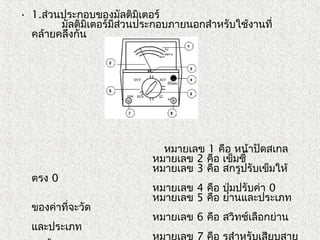 • 1.ส่วนประกอบของมัลติมิเตอร์
         มัลติมิเตอร์มีส่วนประกอบภายนอกสำาหรับใช้งานที่
คล้ายคลึงกัน
         
                             
                                   
 
หมายเลข 1 คือ หน้าปัดสเกล
                                    หมายเลข 2 คือ เข็มชี้
                                    หมายเลข 3 คือ สกรูปรับเข็มให้
ตรง 0
                                    หมายเลข 4 คือ ปุ่มปรับค่า 0
                                    หมายเลข 5 คือ ย่านและประเภท
ของค่าที่จะวัด
                                    หมายเลข 6 คือ สวิทช์เลือกย่าน
และประเภท
                                    หมายเลข 7 คือ รูสำาหรับเสียบสาย
 