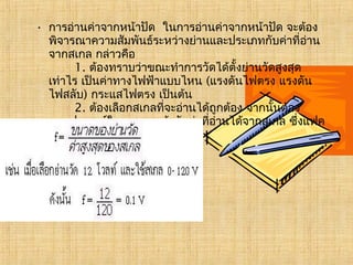 • การอ่านค่าจากหน้าปัด  ในการอ่านค่าจากหน้าปัด จะต้อง
พิจารณาความสัมพันธ์ระหว่างย่านและประเภทกับค่าที่อ่าน
จากสเกล กล่าวคือ
       1. ต้องทราบว่าขณะทำาการวัดได้ตั้งย่านวัดสูงสุด
เท่าไร เป็นค่าทางไฟฟ้าแบบไหน (แรงดันไฟตรง แรงดัน
ไฟสลับ) กระแสไฟตรง เป็นต้น
       2. ต้องเลือกสเกลที่จะอ่านได้ถูกต้อง จากนั้นต้อง
หาแฟคเตอร์ในการคูณเข้ากับค่าที่อ่านได้จากสเกล ซึ่งแฟค
เตอร์(f ) สามารถหาได้จาก
                      
 