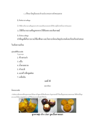1.2 ศึกษาวัตถุดิบและส่วนประกอบการทาขนมตาล
2. ขั้นเก็บรวบรวมข้อมูล
2.1ได้มีการเก็บรวมรวมข้อมูลจากการสารวจและศึกษาจากเอกสารที่ให้ความรู้เกี่ยวกับเรื่องการทาขนมตาล
2.2ได้เก็บรวบรวมข้อมูลจากการได้สังเกต และสัมภาษณ์
3. ขั้นวิเคราะห์ข้อมูล
นาข้อมูลที่เก็บรวบรวมได้มาศึกษา และวิเคราะห์ตามวัตถุประสงค์และเรียบเรียงนาเสนอ
ในเชิงความเรียง
อุปกรณ์ที่ใช้ในการผลิต
1.ลูกตาลสุก
2. ข้าวสารเก่า
3. แป้ง
4. น้าตาลทราย
5. หัวกะทิ
6. มะพร้าวทึกขูดฝอย
7. เกลือป่น
บทที่ 4
ผลการศึกษา
ขั้นตอนการผลิต
1.อันดับแรกต้องลอกเปลือกลูกตาลออกให้หมด แล้วขูดเอาเนื้อสีเหลืองออก ตัวลูกตาลแช่น้าไว้จนเนื้อลูกตาลละลายออกหมด ใช้ผ้าห่อเนื้อลูก
ตาล และน้าที่ละลายผูกมัดปากรวมไว้ให้แน่นแขวนหรือทับไว้ให้แห้ง
ลูกตาลสุก ล้าง ปอก ขูดเนื้อตาลออก
 
