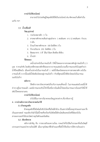 3
การน้าไปใช้ประโยชน์
สามารถนาไปประดิษฐ์วัสดุเหลือใช้ให้เป็นประโยชน์ เช่น ตัดขวดแก้วเพื่อทาเป็น
แจกัน ฯลฯ
3.3 น้าเปลี่ยนสี
วัสดุ-อุปกรณ์
1. กระป๋องพลาสติก 3 ใบ
2. สายพลาสติกขนาดเส้นผ่านศูนย์กลาง 1 เซนติเมตร ยาว 12 เซนติเมตร จานวน
3 เส้น
3. ถ้วยแก้วพลาสติกขนาด 180 มิลลิลิตร 3 ใบ
4. บีกเกอร์ขนาด 250 มิลลิลิตร 2 ใบ
5. สีผสมอาหาร 3 สี ได้แก่ สีแดง สีเหลือง สีเขียว
6. น้าเปล่า
วิธีทดลอง
เทน้าเปล่าลงไปในภาชนะใบที่ 1 ให้น้าไหลออกจากสายพลาสติกสู่ภาชนะใบที่ 2, 3
และ 4 ตามลาดับ โดยสังเกตที่สายพลาสติกที่ต่อออกจากภาชนะแต่ละใบรวมทั้งภาชนะรองรับใบสุดท้ายว่า
น้าที่ไหนมีสีอะไร เมื่อเทน้าเปล่าลงไปในภาชนะใบที่ 1 จะมีน้าสีแดงไหลออกมาทางสายพลาสติก ลงไปใน
ภาชนะใบที่ 2 จากนั้นจะมีน้าสีเหลืองไหลลงสู่ภาชนะใบที่ 3 ท้ายที่สุดจะมีน้าสีเขียวไหลลงไปในภาชนะ
รองรับใบที่ 4
หลักการ
ใช้หลักการทางวิทยาศาสตร์เกี่ยวกับการแทนที่ของน้า ในภาชนะแต่ละใบจะมีน้าสี
ต่างๆ อยู่ในภาชนะแล้ว และมีภาชนะรองรับน้าอีกชั้นหนึ่งภายในเมื่อน้าไหลลงในภาชนะภายในจะทาให้น้าที่
เติมไว้ไหลออกมาแทน
การน้าไปใช้ประโยชน์
นาไปใช้ในการหาปริมาตรของวัตถุรูปทรงต่างๆ ที่เราต้องการรู้
4. การน้าหลักการทางวิทยาศาสตร์มาใช้
3.1 ผ้าผจญเพลิง
ผ้าผจญเพลิงที่ไฟไหม้แล้วดับไปโดยที่ไม่ไหม้ผ้าด้วย เป็นเพราะไฟนั้นจะลุกท่วมเมทานอล ซึ่ง
เป็นแอลกอฮอล์ ขณะเดียวกันผ้านั้นมีน้าพอที่จะป้องกันไฟไหม้ได้ส่วนโซเดียมคลอไรด์ที่เติมลงไปใน
สารละลายจะทาให้เปลวไฟสว่างสุกใสด้วยแสงโซเดียม
3.2 เชือกตัดขวด
หลักการสาคัญ คือ การขยายตัวของความร้อน ขวดแก้วทั่วไปใช้แก้วธรรมดาซึ่งเป็นวัสดุที่
เปราะแตกง่ายและนาความร้อนได้ดี เมื่อเราจุดไฟเผาที่ผิวด้านนอกที่ใส่น้าไว้จึงเป็นการให้ความร้อนอย่าง
 
