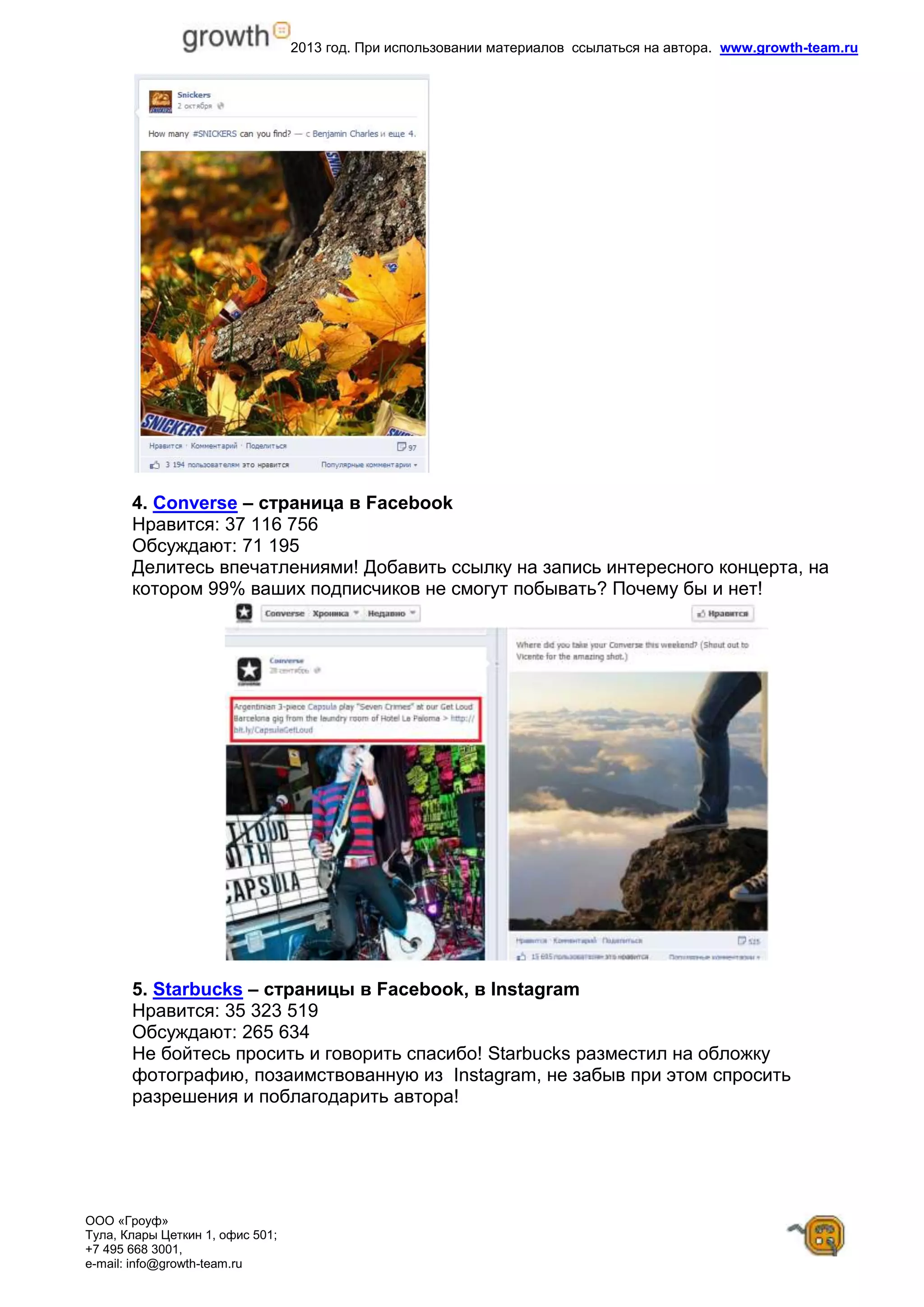 2013 год. При использовании материалов ссылаться на автора. www.growth-team.ru
ООО «Гроуф»
Тула, Клары Цеткин 1, офис 501;
+7 495 668 3001,
e-mail: info@growth-team.ru
4. Converse – страница в Facebook
Нравится: 37 116 756
Обсуждают: 71 195
Делитесь впечатлениями! Добавить ссылку на запись интересного концерта, на
котором 99% ваших подписчиков не смогут побывать? Почему бы и нет!
5. Starbucks – страницы в Facebook, в Instagram
Нравится: 35 323 519
Обсуждают: 265 634
Не бойтесь просить и говорить спасибо! Starbucks разместил на обложку
фотографию, позаимствованную из Instagram, не забыв при этом спросить
разрешения и поблагодарить автора!
 