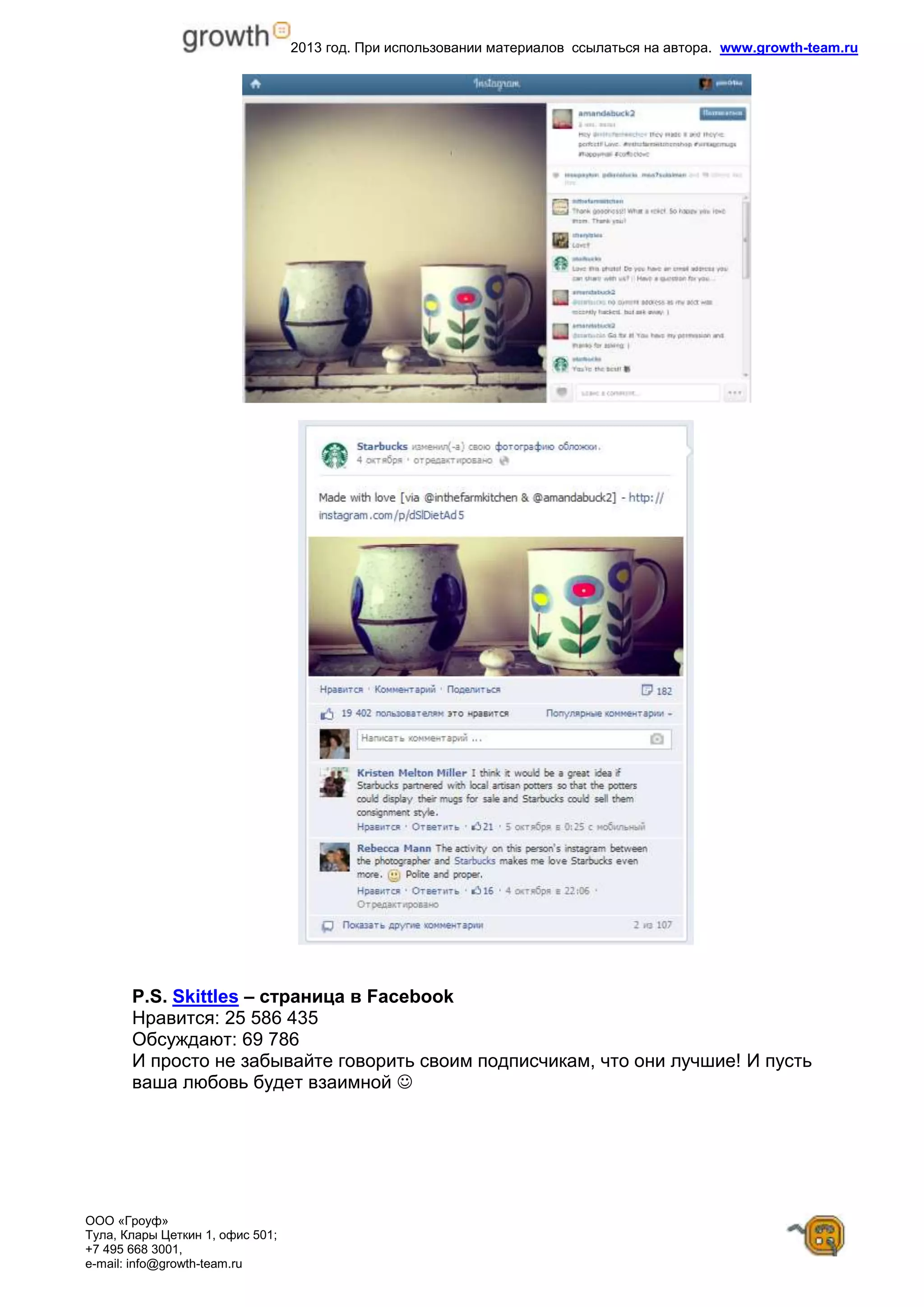 2013 год. При использовании материалов ссылаться на автора. www.growth-team.ru
ООО «Гроуф»
Тула, Клары Цеткин 1, офис 501;
+7 495 668 3001,
e-mail: info@growth-team.ru
P.S. Skittles – страница в Facebook
Нравится: 25 586 435
Обсуждают: 69 786
И просто не забывайте говорить своим подписчикам, что они лучшие! И пусть
ваша любовь будет взаимной 
 