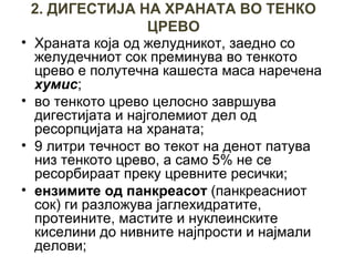2. ДИГЕСТИЈА НА ХРАНАТА ВО ТЕНКО
ЦРЕВО
• Храната која од желудникот, заедно со
желудечниот сок преминува во тенкото
црево е полутечна кашеста маса наречена
хумис;
• во тенкото црево целосно завршува
дигестијата и најголемиот дел од
ресорпцијата на храната;
• 9 литри течност во текот на денот патува
низ тенкото црево, а само 5% не се
ресорбираат преку цревните ресички;
• ензимите од панкреасот (панкреасниот
сок) ги разложува јаглехидратите,
протеините, мастите и нуклеинските
киселини до нивните најпрости и најмали
делови;
 
