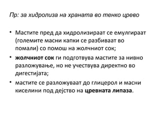 Пр: за хидролиза на храната во тенко црево
• Мастите пред да хидролизираат се емулгираат
(големите масни капки се разбиваат во
помали) со помош на жолчниот сок;
• жолчниот сок ги подготвува мастите за нивно
разложување, но не учествува директно во
дигестијата;
• мастите се разложуваат до глицерол и масни
киселини под дејство на цревната липаза.
 