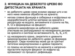 2. ФУНКЦИЈА НА ДЕБЕЛОТО ЦРЕВО ВО
ДИГЕСТИЈАТА НА ХРАНАТА
• во дебелото црево нема ензими заради што и во
него нема хемиска обработка на храната;
• негова главна функција е собирање и исфрлaње на
недоработените штетни материи од храната и
ресорпција на водата, витамините и солите на Na,
K, Cl и формирање на фецесот;
• цревната микрофлора на дебелото црево
учествува во разградување на несварените делови
на храната и синтеза на витамините Б1, Б2, Б12 и К;
• од несварената храна, секретите и цревните
микроорганизми во дебелото црево се формира
фецесот. Овде понекогаш може да се сретнат
патогени микроорганизми и цревни паразити;
• со помош на активноста на мазните и напречно-
пругастите мускули фецесот се исфрла од
оргамизмот со процесот дефекација.
 