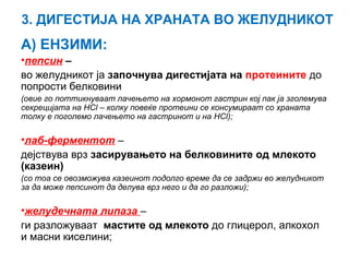 3. ДИГЕСТИЈА НА ХРАНАТА ВО ЖЕЛУДНИКОТ
А) ЕНЗИМИ:
•пепсин –
во желудникот ја започнува дигестијата на протеините до
попрости белковини
(овие го поттикнуваат лачењето на хормонот гастрин кој пак ја зголемува
секрецијата на HCl – колку повеќе протеини се консумираат со храната
толку е поголемо лачењето на гастринот и на HCl);
•лаб-ферментот –
дејствува врз засирувањето на белковините од млекото
(казеин)
(со тоа се овозможува казеинот подолго време да се задржи во желудникот
за да може пепсинот да делува врз него и да го разложи);
•желудечната липаза –
ги разложуваат мастите од млекото до глицерол, алкохол
и масни киселини;
 