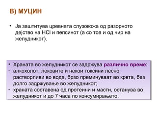 В) МУЦИН
• Ја заштитува цревната слузокожа од разорното
дејство на HCl и пепсинот (а со тоа и од чир на
желудникот).
• Храната во желудникот се задржува различно време:
- алкохолот, лековите и некои токсини лесно
растворливи во вода, брзо преминуваат во крвта, без
долго задржување во желудникот;
- храната составена од протеини и масти, останува во
желудникот и до 7 часа по консумирањето.
• Храната во желудникот се задржува различно време:
- алкохолот, лековите и некои токсини лесно
растворливи во вода, брзо преминуваат во крвта, без
долго задржување во желудникот;
- храната составена од протеини и масти, останува во
желудникот и до 7 часа по консумирањето.
 