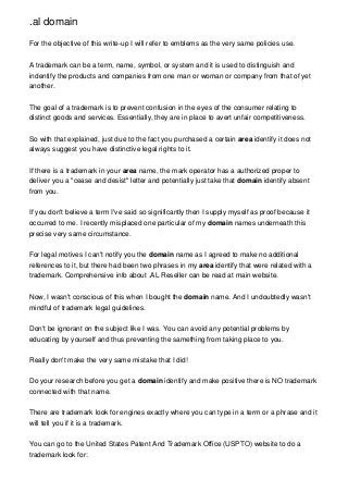 .al domain
For the objective of this write-up I will refer to emblems as the very same policies use.
A trademark can be a term, name, symbol, or system and it is used to distinguish and
indentify the products and companies from one man or woman or company from that of yet
another.
The goal of a trademark is to prevent confusion in the eyes of the consumer relating to
distinct goods and services. Essentially, they are in place to avert unfair competitiveness.
So with that explained, just due to the fact you purchased a certain area identify it does not
always suggest you have distinctive legal rights to it.
If there is a trademark in your area name, the mark operator has a authorized proper to
deliver you a "cease and desist" letter and potentially just take that domain identify absent
from you.
If you don't believe a term I've said so significantly then I supply myself as proof because it
occurred to me. I recently misplaced one particular of my domain names underneath this
precise very same circumstance.
For legal motives I can't notify you the domain name as I agreed to make no additional
references to it, but there had been two phrases in my area identify that were related with a
trademark. Comprehensive info about .AL Reseller can be read at main website.
Now, I wasn't conscious of this when I bought the domain name. And I undoubtedly wasn't
mindful of trademark legal guidelines.
Don't be ignorant on the subject like I was. You can avoid any potential problems by
educating by yourself and thus preventing the samething from taking place to you.
Really don't make the very same mistake that I did!
Do your research before you get a domain identify and make positive there is NO trademark
connected with that name.
There are trademark look for engines exactly where you can type in a term or a phrase and it
will tell you if it is a trademark.
You can go to the United States Patent And Trademark Office (USPTO) website to do a
trademark look for:
 