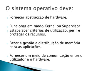 o Fornecer abstracção de hardware.
o Funcionar em modo Kernel ou Supervisor
o Estabelecer critérios de utilização, gerir e
proteger os recursos.
o Fazer a gestão e distribuição de memória
para as aplicações.
o Fornecer um meio de comunicação entre o
utilizador e o hardware.
 