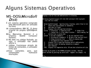 MS-DOS(MicroSoft
Disk)
É um sistema operativo comprado
pela Microsoft para ser utilizado
na linha
de computadores IBM PC. O dono
original do projeto QDOS(Quick
and
Dirty Operating System) é a
empresa Seattle Computer
Systems.
O MS DOS era código fechado, ou
seja, o utilizador não podia
alterar o
o código. Funcionava através de
linhas de comandos, o utilizador
tinha que
utilizar comandos para que
computador realizasse
instruções.
 