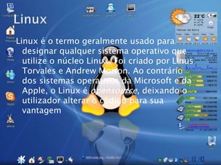 Linux é o termo geralmente usado para
designar qualquer sistema operativo que
utilize o núcleo Linux. Foi criado por Linus
Torvales e Andrew Morton. Ao contrário
dos sistemas operativos da Microsoft e da
Apple, o Linux é opensource, deixando o
utilizador alterar o código para sua
vantagem
 