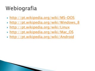  http://pt.wikipedia.org/wiki/MS-DOS
 http://pt.wikipedia.org/wiki/Windows_8
 http://pt.wikipedia.org/wiki/Linux
 http://pt.wikipedia.org/wiki/Mac_OS
 http://pt.wikipedia.org/wiki/Android
 