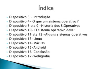  Diapositivo 3 - Introdução
 Diapositivo 4- O que um sistema operativo ?
 Diapositivo 5 ate 9 -Historia dos S.Operativos
 Diapositivo 10- O sistema operativo deve:
 Diapositivo 11 ate 12 -Alguns sistemas operativos
 Diapositivo 13-Linux
 Diapositivo 14-Mac Os
 Diapositivo 15-Android
 Diapositivo 16-Conclusão
 Diapositivo 17-Webigrafia
 