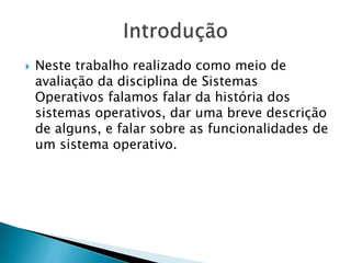  Neste trabalho realizado como meio de
avaliação da disciplina de Sistemas
Operativos falamos falar da história dos
sistemas operativos, dar uma breve descrição
de alguns, e falar sobre as funcionalidades de
um sistema operativo.
 