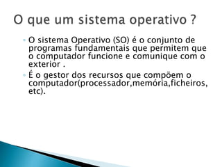 ◦ O sistema Operativo (SO) é o conjunto de
programas fundamentais que permitem que
o computador funcione e comunique com o
exterior .
◦ É o gestor dos recursos que compõem o
computador(processador,memória,ficheiros,
etc).
 