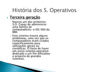  Terceira geração
◦ Nasceu um dos primeiros
S.O. Capaz de administrar
uma família de
computadores: o OS/360 da
IBM.
◦ Este sistema trouxe alguns
problemas, uma vez que os
computadores eram criados
especificamente para
utilizações gerais ou
científicas. O facto de haver
um único sistema operativo
dedicado a um fim dificultou
o projecto de grandes
sistemas.
História dos S. Operativos
 