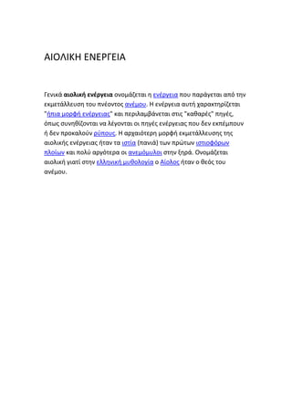 ΑΙΟΛΙΚΗ ΕΝΕΡΓΕΙΑ
Γενικά αιολική ενέργεια ονομάηεται θ ενζργεια που παράγεται από τθν
εκμετάλλευςθ του πνζοντοσ ανζμου. Η ενζργεια αυτι χαρακτθρίηεται
"ιπια μορφι ενζργειασ" και περιλαμβάνεται ςτισ "κακαρζσ" πθγζσ,
όπωσ ςυνθκίηονται να λζγονται οι πθγζσ ενζργειασ που δεν εκπζμπουν
ι δεν προκαλοφν ρφπουσ. Η αρχαιότερθ μορφι εκμετάλλευςθσ τθσ
αιολικισ ενζργειασ ιταν τα ιςτία (πανιά) των πρώτων ιςτιοφόρων
πλοίων και πολφ αργότερα οι ανεμόμυλοι ςτθν ξθρά. Ονομάηεται
αιολικι γιατί ςτθν ελλθνικι μυκολογία ο Αίολοσ ιταν ο κεόσ του
ανζμου.
 
