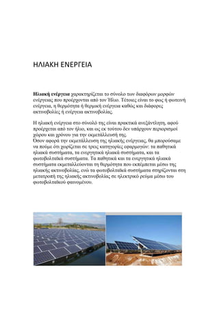 ΗΛΙΑΚΗ ΕΝΕΡΓΕΙΑ
Ηλιακή ενέργεια ραξαθηεξίδεηαη ην ζύλνιν ηωλ δηαθόξωλ κνξθώλ
ελέξγεηαο πνπ πξνέξρνληαη από ηνλ Ήιην. Τέηνηεο είλαη ην θωο ή θωηεηλή
ελέξγεηα, ε ζεξκόηεηα ή ζεξκηθή ελέξγεηα θαζώο θαη δηάθνξεο
αθηηλνβνιίεο ή ελέξγεηα αθηηλνβνιίαο.
Η ειηαθή ελέξγεηα ζην ζύλνιό ηεο είλαη πξαθηηθά αλεμάληιεηε, αθνύ
πξνέξρεηαη από ηνλ ήιην, θαη ωο εθ ηνύηνπ δελ ππάξρνπλ πεξηνξηζκνί
ρώξνπ θαη ρξόλνπ γηα ηελ εθκεηάιιεπζή ηεο.
Όζνλ αθνξά ηελ εθκεηάιιεπζε ηεο ειηαθήο ελέξγεηαο, ζα κπνξνύζακε
λα πνύκε όηη ρωξίδεηαη ζε ηξεηο θαηεγνξίεο εθαξκνγώλ: ηα παζεηηθά
ειηαθά ζπζηήκαηα, ηα ελεξγεηηθά ειηαθά ζπζηήκαηα, θαη ηα
θωηνβνιηαϊθά ζπζηήκαηα. Τα παζεηηθά θαη ηα ελεξγεηηθά ειηαθά
ζπζηήκαηα εθκεηαιιεύνληαη ηε ζεξκόηεηα πνπ εθπέκπεηαη κέζω ηεο
ειηαθήο αθηηλνβνιίαο, ελώ ηα θωηνβνιηαϊθά ζπζηήκαηα ζηεξίδνληαη ζηε
κεηαηξνπή ηεο ειηαθήο αθηηλνβνιίαο ζε ειεθηξηθό ξεύκα κέζω ηνπ
θωηνβνιηαϊθνύ θαηλνκέλνπ.
 