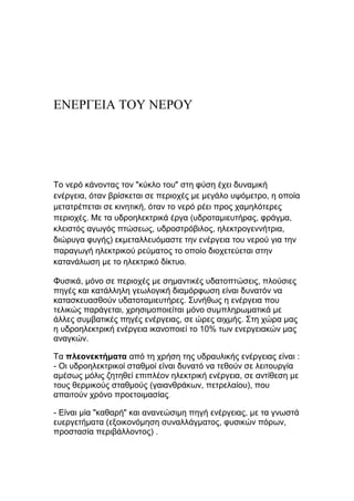 ΕΝΕΡΓΕΙΑ ΤΟΥ ΝΕΡΟΥ
Τν λεξό θάλνληαο ηνλ "θύθιν ηνπ" ζηε θύζε έρεη δπλακηθή
ελέξγεηα, όηαλ βξίζθεηαη ζε πεξηνρέο κε κεγάιν πςόκεηξν, ε νπνία
κεηαηξέπεηαη ζε θηλεηηθή, όηαλ ην λεξό ξέεη πξνο ρακειόηεξεο
πεξηνρέο. Με ηα πδξνειεθηξηθά έξγα (πδξνηακηεπηήξαο, θξάγκα,
θιεηζηόο αγσγόο πηώζεσο, πδξνζηξόβηινο, ειεθηξνγελλήηξηα,
δηώξπγα θπγήο) εθκεηαιιεπόκαζηε ηελ ελέξγεηα ηνπ λεξνύ γηα ηελ
παξαγσγή ειεθηξηθνύ ξεύκαηνο ην νπνίν δηνρεηεύεηαη ζηελ
θαηαλάισζε κε ην ειεθηξηθό δίθηπν.
Φπζηθά, κόλν ζε πεξηνρέο κε ζεκαληηθέο πδαηνπηώζεηο, πινύζηεο
πεγέο θαη θαηάιιειε γεσινγηθή δηακόξθσζε είλαη δπλαηόλ λα
θαηαζθεπαζζνύλ πδαηνηακηεπηήξεο. Σπλήζσο ε ελέξγεηα πνπ
ηειηθώο παξάγεηαη, ρξεζηκνπνηείηαη κόλν ζπκπιεξσκαηηθά κε
άιιεο ζπκβαηηθέο πεγέο ελέξγεηαο, ζε ώξεο αηρκήο. Σηε ρώξα καο
ε πδξνειεθηξηθή ελέξγεηα ηθαλνπνηεί ην 10% ησλ ελεξγεηαθώλ καο
αλαγθώλ.
Τα πλεονεκτήματα από ηε ρξήζε ηεο πδξαπιηθήο ελέξγεηαο είλαη :
- Οη πδξνειεθηξηθνί ζηαζκνί είλαη δπλαηό λα ηεζνύλ ζε ιεηηνπξγία
ακέζσο κόιηο δεηεζεί επηπιένλ ειεθηξηθή ελέξγεηα, ζε αληίζεζε κε
ηνπο ζεξκηθνύο ζηαζκνύο (γαηαλζξάθσλ, πεηξειαίνπ), πνπ
απαηηνύλ ρξόλν πξνεηνηκαζίαο.
- Είλαη κία "θαζαξή" θαη αλαλεώζηκε πεγή ελέξγεηαο, κε ηα γλσζηά
επεξγεηήκαηα (εμνηθνλόκεζε ζπλαιιάγκαηνο, θπζηθώλ πόξσλ,
πξνζηαζία πεξηβάιινληνο) .
 
