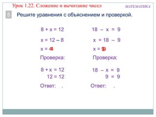 x = 444
МАТЕМАТИКА
5 Решите уравнения с объяснением и проверкой.
8 + х = 12
х = 12 – 8
Проверка:
8 + = 12
12 = 12
Ответ: .
x
х = 99
18 – х = 9
х = 18 – 9
Проверка:
18 – = 9
9 = 9
Ответ: .
х
9
Урок 1.22. Сложение и вычитание чисел
 