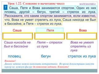 7
Саша Петя Вова
МАТЕМАТИКА
Внимание!
Данное задание можно выполнять интерактивно. Во время демонстрации навести
курсор на нужную фигуру до появления ладошки. Кликнуть!
Петя – стрелок
из лука
Саша никогда не
был в бассейне
Вова не умеет
стрелять из
лука
Саша, Петя и Вова занимаются спортом. Один из них
пловец, другой – бегун, третий – стрелок из лука.
Расскажите, кто каким спортом занимается, если известно,
что, Вова не умеет стрелять из лука, Саша никогда не был
в бассейне, а Петя – стрелок из лука.
Урок 1.22. Сложение и вычитание чисел
 