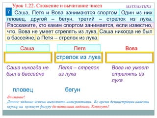 7
Саша Петя Вова
МАТЕМАТИКА
Внимание!
Данное задание можно выполнять интерактивно. Во время демонстрации навести
курсор на нужную фигуру до появления ладошки. Кликнуть!
Петя – стрелок
из лука
Саша никогда не
был в бассейне
Вова не умеет
стрелять из
лука
Саша, Петя и Вова занимаются спортом. Один из них
пловец, другой – бегун, третий – стрелок из лука.
Расскажите, кто каким спортом занимается, если известно,
что, Вова не умеет стрелять из лука, Саша никогда не был
в бассейне, а Петя – стрелок из лука.
Урок 1.22. Сложение и вычитание чисел
 