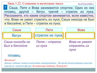 7
Саша Петя Вова
МАТЕМАТИКА
Внимание!
Данное задание можно выполнять интерактивно. Во время демонстрации навести
курсор на нужную фигуру до появления ладошки. Кликнуть!
Урок 1.22. Сложение и вычитание чисел
Петя – стрелок
из лука
Саша никогда не
был в бассейне
Вова не умеет
стрелять из
лука
Саша, Петя и Вова занимаются спортом. Один из них
пловец, другой – бегун, третий – стрелок из лука.
Расскажите, кто каким спортом занимается, если известно,
что, Вова не умеет стрелять из лука, Саша никогда не был
в бассейне, а Петя – стрелок из лука.
 