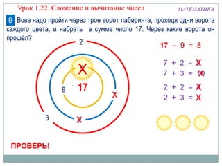 8
9
7
3
2
1017
2
МАТЕМАТИКА
ПРОВЕРЬ!
7 + 2 = 9
17 – 9 = 8
7 + 3 = 10
Х
Х
Х
2 + 2 = 4
2 + 3 = 5
Х
Х
Х
Х
Урок 1.22. Сложение и вычитание чисел
Вове надо пройти через трое ворот лабиринта, проходя одни ворота
каждого цвета, и набрать в сумме число 17. Через какие ворота он
прошёл?
9
 