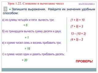Запишите выражения. Найдите их значения удобным
способом:
МАТЕМАТИКА
3
а) из суммы четырёх и пяти вычесть три;
б) из тринадцати вычесть сумму десяти и двух;
г) к сумме чисел один и девять прибавить десять;
в) к сумме чисел семь и восемь прибавить три;
(4 + 5) – 3
13 – (10 + 2)
(7 + 8) + 3
(1 + 9) + 10
= 6
= 18
= 1
ПРОВЕРЬ!
Урок 1.22. Сложение и вычитание чисел
= 20
 