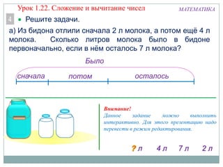 МАТЕМАТИКА
Решите задачи.4
а) Из бидона отлили сначала 2 л молока, а потом ещѐ 4 л
молока. Сколько литров молока было в бидоне
первоначально, если в нѐм осталось 7 л молока?
сначала потом осталось
Было
Внимание!
Данное задание можно выполнить
интерактивно. Для этого презентацию надо
перевести в режим редактирования.
Урок 1.22. Сложение и вычитание чисел
 
