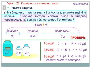 МАТЕМАТИКА
сначала потом осталось
Решите задачи.4
а) Из бидона отлили сначала 2 л молока, а потом ещѐ 4 л
молока. Сколько литров молока было в бидоне
первоначально, если в нѐм осталось 7 л молока?
4 л2 л 7 л
7 л 2 л 4 л
1 способ
2 способ
3 способ
2 + 4 + 7 = 13 (л)
(2 + 4) + 7 = 13 (л)
2 + (4 + 7) = 13 (л)
Ответ: было 13 литров.
Было л
ПРОВЕРЬ!
Урок 1.22. Сложение и вычитание чисел
 