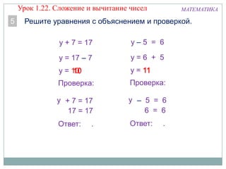 10у = 10
МАТЕМАТИКА
5 Решите уравнения с объяснением и проверкой.
10
у + 7 = 17
у = 17 – 7
Проверка:
+ 7 = 17
17 = 17
Ответ: .
у
у = 111111
у – 5 = 6
у = 6 + 5
Проверка:
– 5 = 6
6 = 6
Ответ: .
у
Урок 1.22. Сложение и вычитание чисел
 