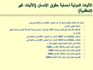 ‫النسان‬ ‫حقوق‬ ‫لحماية‬ ‫الدولية‬ ‫الليات‬‫النسان‬ ‫حقوق‬ ‫لحماية‬ ‫الدولية‬ ‫الليات‬))‫الليات‬‫الليات‬‫غير‬‫غير‬
‫التعاتقدية‬‫التعاتقدية‬((
:‫وهي‬ ‫والتجتماعي‬ ‫التقتصادي‬ ‫المجلس‬ ‫عن‬ ‫المتفرعة‬ ‫باللجان‬ ‫الليات‬ ‫هذه‬ ‫تتمثل‬
•1.‫النسان‬ ‫حقوق‬ ‫.لجنة‬
•2‫حقوق‬ ‫وحماية‬ ‫لتعزيز‬ ‫الفرعية‬ ‫لجنة‬ ‫إلى‬ ‫اسمها‬ ‫تغير‬ ‫)تم‬ ‫التقليات‬ ‫وحماية‬ ‫التميز‬ ‫لمنع‬ ‫الفرعية‬ ‫.اللجنة‬
.( ‫النسان‬
•3) ‫.القرار‬1235‫لسنة‬ (1967. ‫والتجتماعي‬ ‫التقتصادي‬ ‫المجلس‬ ‫من‬ ‫الصادر‬
•4) ‫.القرار‬1503‫لسنة‬ (1970. ‫والتجتماعي‬ ‫التقتصادي‬ ‫المجلس‬ ‫عن‬ ‫الصادر‬
•-: ‫مثل‬ ‫الحقوق‬ ‫ببعض‬ ‫المعنية‬ ‫العمل‬ ‫فرق‬ ‫وكذلك‬
•1/ ‫ألقسري‬ ‫بالتختفاء‬ ‫المعني‬ ‫العمل‬ ‫.فريق‬1980.
•2/ ‫التنمية‬ ‫في‬ ‫الحق‬ ‫بشأن‬ ‫العمل‬ ‫.فريق‬1993.
•3/ ‫التعسفي‬ ‫العتقال‬ ‫بشأن‬ ‫العمل‬ ‫.فريق‬1990.
•4/ ‫الصلية‬ ‫البلد‬ ‫سكان‬ ‫بشأن‬ ‫العمل‬ ‫.فريق‬1995.
 