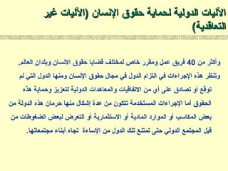 ‫السنسان‬ ‫حقوق‬ ‫لحماية‬ ‫الدولية‬ ‫الليات‬‫السنسان‬ ‫حقوق‬ ‫لحماية‬ ‫الدولية‬ ‫الليات‬))‫الليات‬‫الليات‬‫غير‬‫غير‬
‫التعاقدية‬‫التعاقدية‬((
‫من‬ ‫وأكثر‬40.‫العالم‬ ‫وبلدان‬ ‫السنسان‬ ‫حقوق‬ ‫قضايا‬ ‫لمختلف‬ ‫خاص‬ ‫ومقرر‬ ‫عمل‬ ‫فريق‬
‫لم‬ ‫التي‬ ‫الدول‬ ‫ومنها‬ ‫السنسان‬ ‫حقوق‬ ‫مجال‬ ‫في‬ ‫الدول‬ ‫التزام‬ ‫في‬ ‫الرجراءات‬ ‫هذه‬ ‫وتنظر‬
‫هذه‬ ‫وحماية‬ ‫لتعزيز‬ ‫الدولية‬ ‫والمعاهدات‬ ‫التفاقيات‬ ‫من‬ ‫أي‬ ‫على‬ ‫تصادق‬ ‫أو‬ ‫توقع‬
‫من‬ ‫الدولة‬ ‫هذه‬ ‫حرمان‬ ‫منها‬ ‫إشكال‬ ‫عدة‬ ‫من‬ ‫تتكون‬ ‫المستخدمة‬ ‫الرجراءات‬ ‫أما‬ ‫الحقوق‬
‫من‬ ‫الضغوطات‬ ‫لبعض‬ ‫التعرض‬ ‫أو‬ ‫التستثمارية‬ ‫أو‬ ‫المادية‬ ‫الموارد‬ ‫أو‬ ‫المكاتسب‬ ‫بعض‬
.‫مجتمعاتها‬ ‫أبناء‬ ‫تجاه‬ ‫التساءة‬ ‫من‬ ‫الدول‬ ‫تلك‬ ‫تمتنع‬ ‫حتى‬ ‫الدولي‬ ‫المجتمع‬ ‫قبل‬
 