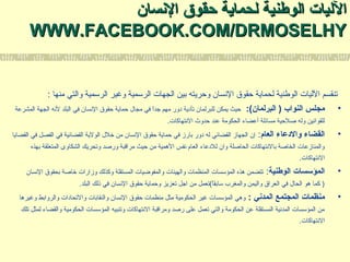 ‫السنسان‬ ‫حقوق‬ ‫لحماية‬ ‫الوطنية‬ ‫الليات‬‫السنسان‬ ‫حقوق‬ ‫لحماية‬ ‫الوطنية‬ ‫الليات‬
WWW.FACEBOOK.COM/DRMOSELHYWWW.FACEBOOK.COM/DRMOSELHY
: ‫منها‬ ‫والتي‬ ‫الرسمية‬ ‫وغير‬ ‫الرسمية‬ ‫الجهات‬ ‫بين‬ ‫وحريته‬ ‫السنسان‬ ‫حقوق‬ ‫لحماية‬ ‫الوطنية‬ ‫الليات‬ ‫تنقسم‬
•:(‫البرلمان‬ ) ‫النواب‬ ‫مجلس‬‫المشرعة‬ ‫الجهة‬ ‫لسنه‬ ‫البلد‬ ‫في‬ ‫السنسان‬ ‫حقوق‬ ‫حماية‬ ‫مجال‬ ‫في‬ ‫ا‬ً ‫جد‬ ‫مهم‬ ‫دور‬ ‫تأدية‬ ‫للبرلمان‬ ‫يمكن‬ ‫حيث‬
.‫السنتهاكات‬ ‫حدوث‬ ‫عند‬ ‫الحكومة‬ ‫أعضاء‬ ‫مسائلة‬ ‫صلحية‬ ‫وله‬ ‫للقواسنين‬
•‫العام‬ ‫والدعاء‬ ‫القضاء‬:‫القضايا‬ ‫في‬ ‫الفصل‬ ‫في‬ ‫القضائية‬ ‫الولية‬ ‫خلل‬ ‫من‬ ‫السنسان‬ ‫حقوق‬ ‫حماية‬ ‫في‬ ‫بارز‬ ‫دور‬ ‫له‬ ‫القضائي‬ ‫الجهاز‬ ‫إن‬
‫بهذه‬ ‫المتعلقة‬ ‫الشكاوى‬ ‫وتحريك‬ ‫ورصد‬ ‫مرالقبة‬ ‫حيث‬ ‫من‬ ‫الهمية‬ ‫سنفس‬ ‫العام‬ ‫للدعاء‬ ‫وان‬ ‫الحاصلة‬ ‫بالسنتهاكات‬ ‫الخاصة‬ ‫والمنازعات‬
.‫السنتهاكات‬
•‫الوطنية‬ ‫المؤتسسات‬:‫السنسان‬ ‫بحقوق‬ ‫خاصة‬ ‫وزارات‬ ‫وكذلك‬ ‫المستقلة‬ ‫والمفوضيات‬ ‫والهيئات‬ ‫المنظمات‬ ‫المؤسسات‬ ‫هذه‬ ‫تتضمن‬
.‫البلد‬ ‫ذلك‬ ‫في‬ ‫السنسان‬ ‫حقوق‬ ‫وحماية‬ ‫تعزيز‬ ‫اجل‬ ‫من‬ ‫ات(تعمل‬ً ‫سابق‬ ‫والمغرب‬ ‫واليمن‬ ‫العراق‬ ‫في‬ ‫الحال‬ ‫هو‬ ‫كما‬ )
•: ‫المدسني‬ ‫المجتمع‬ ‫منظمات‬‫وغيرها‬ ‫والروابط‬ ‫والتحادات‬ ‫والنقابات‬ ‫السنسان‬ ‫حقوق‬ ‫منظمات‬ ‫مثل‬ ‫الحكومية‬ ‫غير‬ ‫المؤسسات‬ ‫وهي‬
‫تلك‬ ‫لمثل‬ ‫والقضاء‬ ‫الحكومية‬ ‫المؤسسات‬ ‫وتنبيه‬ ‫السنتهاكات‬ ‫ومرالقبة‬ ‫رصد‬ ‫على‬ ‫تعمل‬ ‫والتي‬ ‫الحكومة‬ ‫عن‬ ‫المستقلة‬ ‫المدسنية‬ ‫المؤسسات‬ ‫من‬
.‫السنتهاكات‬
 