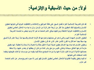 :‫واللزامية‬ ‫التسبقية‬ ‫حيث‬ ‫من‬ :‫ل‬ً:  ‫أو‬:‫واللزامية‬ ‫التسبقية‬ ‫حيث‬ ‫من‬ :‫ل‬ً:  ‫أو‬
•‫لحقوق‬ ‫تناولها‬ ‫في‬ ‫الدولية‬ ‫والتفاقيات‬ ‫والعلسنات‬ ‫المواثيق‬ ‫كافة‬ ‫على‬ ‫السبق‬ ‫فضل‬ ‫الغراء‬ ‫التسلمية‬ ‫للشريعة‬ ‫كان‬ ‫لقد‬
‫لحقوق‬ ‫العالمي‬ ‫العلن‬ ‫به‬ ‫رجاء‬ ‫ما‬ ‫وأن‬ ،‫الزمان‬ ‫من‬ ‫ا‬ً: ‫قرسن‬ ‫عشر‬ ‫أربعة‬ ‫من‬ ‫أكثر‬ ‫منذ‬ ‫الحقوق‬ ‫لتلك‬ ‫وتأصيلها‬ ‫السنسان‬
‫الشريعة‬ ‫تضمنه‬ ‫ما‬ ‫لبعض‬ ‫ترديد‬ ‫إل‬ ‫هو‬ ‫ما‬ ‫المتحدة‬ ‫المم‬ ‫ميثاق‬ ‫قبلها‬ ‫ومن‬ ‫اللحقة‬ ‫الدولية‬ ‫والتفاقيات‬ ‫السنسان‬
.‫الغراء‬ ‫التسلمية‬
•‫فسبق‬ ‫ا‬ً: ‫قرسن‬ ‫عشر‬ ‫أربعة‬ ‫منذ‬ ‫وقدتسها‬ ‫التسلم‬ ‫أقرها‬ ‫قد‬ ‫واحترامها‬ ‫حمايتها‬ ‫إلى‬ ‫سندعو‬ ‫والتي‬ ‫اليوم‬ ‫المهددة‬ ‫السنسان‬ ‫فحقوق‬
.‫السنسان‬ ‫حقوق‬ ‫قرن‬ ‫عد‬ُ‫د‬ ‫الذي‬ ‫عشر‬ ‫الثامن‬ ‫القرن‬ ‫به‬ ‫قال‬ ‫عما‬ ‫ا‬ً: ‫د‬‫بعي‬ ‫ا‬ً: ‫تسبق‬ ‫بها‬
•‫حقوق‬ ‫إسنها‬ ،‫ل‬ً:  ‫تعطي‬ ‫ول‬ ‫ا‬ً: ‫سنسخ‬ ‫ول‬ ‫ل‬ً:  ‫تعدي‬ ‫ول‬ ‫ا‬ً: ‫ف‬‫حذ‬ ‫تقبل‬ ‫ل‬ ‫أبدية‬ ‫أصيلة‬ ‫حقوق‬ ‫التسلم‬ ‫بها‬ ‫رجاء‬ ‫كما‬ ‫السنسان‬ ‫وحقوق‬
‫تسقط‬ ‫ول‬ ،‫عليها‬ ‫يتعدى‬ ‫أو‬ ‫يعطلها‬ ‫أن‬ ‫كان‬ ‫من‬ ‫ا‬ً: ‫كائن‬ ‫بشر‬ ‫حق‬ ‫من‬ ‫فليس‬ ،‫وتعالى‬ ‫تسبحاسنه‬ ‫الخالق‬ ‫شرعها‬ ‫ملزمة‬
‫وكيفما‬ ‫طبيعتها‬ ‫كاسنت‬ ‫ا‬ً: ‫أي‬ ‫مؤتسسات‬ ‫من‬ ‫يقيمه‬ ‫فيما‬ ‫ل‬ً:  ‫ممث‬ ‫المجتمع‬ ‫بإرادة‬ ‫ول‬ ‫عنها‬ ‫ل‬ً:  ‫تناز‬ ‫الفرد‬ ‫بإرادة‬ ‫ل‬ ‫الذاتية‬ ‫حصاسنتها‬
.‫تخولها‬ ‫التي‬ ‫السلطات‬ ‫كاسنت‬
•‫المتحدة‬ ‫المم‬ ‫عن‬ ‫صادر‬ ‫تصريح‬ ‫مجرد‬ ‫إل‬ ‫ليس‬ ‫فهو‬ ‫السنسان‬ ‫لحقوق‬ ‫العالمي‬ ‫للعلن‬ ‫القاسنوسنية‬ ‫بالقيمة‬ ‫يتعلق‬ ‫فيما‬ ‫أما‬
.‫ملزم‬ ‫غير‬
 