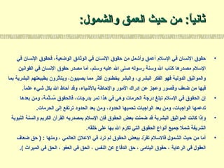 :‫والشمول‬ ‫العمق‬ ‫حيث‬ ‫من‬ :‫ا‬ً:‫ثاني‬:‫والشمول‬ ‫العمق‬ ‫حيث‬ ‫من‬ :‫ا‬ً:‫ثاني‬
•‫في‬ ‫النسان‬ ‫فحقوق‬ ،‫الوضعية‬ ‫الوثائق‬ ‫في‬ ‫النسان‬ ‫حقوق‬ ‫من‬ ‫وأشمل‬ ‫أعمق‬ ‫اللسل م‬ ‫في‬ ‫النسان‬ ‫حقوق‬
‫القوانين‬ ‫في‬ ‫النسان‬ ‫حقوق‬ ‫مصدر‬ ‫أما‬ ،‫ولسلم‬ ‫عليه‬ ‫ال‬ ‫صلى‬ ‫رلسوله‬ ‫ولسنة‬ ‫ال‬ ‫كتاب‬ ‫مصدرها‬ ‫اللسل م‬
‫بما‬ ‫البشرية‬ ‫بطبيعتهم‬ ‫ويتأثرون‬ ،‫يصيبون‬ ‫مما‬ ‫أكثر‬ ‫يخطئون‬ ‫والبشر‬ ،‫البشري‬ ‫الفكر‬ ‫فهو‬ ‫الدولية‬ ‫والمواثيق‬
.‫ا‬ً:‫علم‬ ‫شيء‬ ‫بكل‬ ‫ال‬ ‫أحاط‬ ‫وقد‬ ،‫بالشياء‬ ‫والحاطة‬ ‫المور‬ ‫إدراك‬ ‫عن‬ ‫وعجز‬ ‫وقصور‬ ‫ضعف‬ ‫من‬ ‫فيها‬
•‫بعدها‬ ‫ومن‬ ،‫لمة‬َّ‫م‬‫س‬َ‫ّل‬ ‫م‬ُ‫س‬ ‫فالحقوق‬ ،‫بدرجات‬ ‫تمر‬ ‫هذا‬ ‫في‬ ‫وهي‬ ‫الحرمات‬ ‫درجة‬ ‫تبلغ‬ ‫اللسل م‬ ‫في‬ ‫الحقوق‬ ‫إن‬
.‫الحرمات‬ ‫إلى‬ ‫ترتفع‬ ‫الحدود‬ ‫بعد‬ ‫ومن‬ ،‫الحدود‬ ‫تحميها‬ ‫الواجبات‬ ‫بعد‬ ‫ومن‬ ،‫الواجبات‬ ‫تدعمها‬
•‫النبوية‬ ‫والسنة‬ ‫الكريم‬ ‫القرآن‬ ‫بمصدريه‬ ‫اللسل م‬ ‫فإن‬ ‫الحقوق‬ ‫بعض‬ ‫ضمنت‬ ‫قد‬ ‫البشرية‬ ‫المواثيق‬ ‫كانت‬ ‫وإذا‬
.‫خلقه‬ ‫على‬ ‫بها‬ ‫ال‬ ‫تكر م‬ ‫التي‬ ‫الحقوق‬ ‫أنواع‬ ‫جميع‬ ‫شمل‬ ‫الشريفة‬
•‫ضعاف‬ ‫حق‬ ) : ‫ومنها‬ ، ‫العالمي‬ ‫العلن‬ ‫في‬ ‫ترد‬ ‫لم‬ ‫الحقوق‬ ‫ببعض‬ ‫رد‬ّ‫د‬ ‫تف‬ ‫فاللسل م‬ ‫الشمول‬ ‫حيث‬ ‫من‬ ‫أما‬
.( ‫الميراث‬ ‫في‬ ‫الحق‬ ، ‫العغو‬ ‫في‬ ‫الحق‬ ، ‫النفس‬ ‫عن‬ ‫الدفاع‬ ‫حق‬ ، ‫اليتامى‬ ‫حقوق‬ ، ‫الرعاية‬ ‫في‬ ‫العقول‬
 