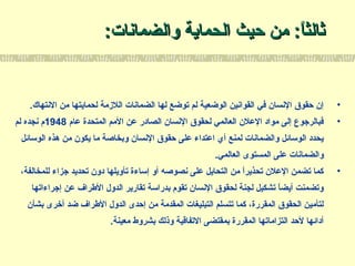 :‫والضمانات‬ ‫الحماية‬ ‫حيث‬ ‫من‬ :‫ا‬ً:‫ثالث‬:‫والضمانات‬ ‫الحماية‬ ‫حيث‬ ‫من‬ :‫ا‬ً:‫ثالث‬
•.‫النتهاك‬ ‫من‬ ‫لحمايتها‬ ‫اللمزمة‬ ‫الضمانات‬ ‫لها‬ ‫توضع‬ ‫لم‬ ‫الوضعية‬ ‫القوانين‬ ‫في‬ ‫النسان‬ ‫حقوق‬ ‫إن‬
•‫عا م‬ ‫المتحدة‬ ‫المم‬ ‫عن‬ ‫الصادر‬ ‫النسان‬ ‫لحقوق‬ ‫العالمي‬ ‫العلن‬ ‫مواد‬ ‫إلى‬ ‫فبالرجوع‬1948‫لم‬ ‫نجده‬ ‫ م‬
‫الولسائل‬ ‫هذه‬ ‫من‬ ‫يكون‬ ‫ما‬ ‫وبخاصة‬ ‫النسان‬ ‫حقوق‬ ‫على‬ ‫اعتداء‬ ‫أي‬ ‫لمنع‬ ‫والضمانات‬ ‫الولسائل‬ ‫يحدد‬
.‫العالمي‬ ‫المستوى‬ ‫على‬ ‫والضمانات‬
•،‫للمخالفة‬ ‫جزاء‬ ‫تحديد‬ ‫دون‬ ‫تأويلها‬ ‫إلساءة‬ ‫أو‬ ‫نصوصه‬ ‫على‬ ‫التحايل‬ ‫من‬ ‫ا‬ً:‫تحذير‬ ‫العلن‬ ‫تضمن‬ ‫كما‬
‫إجراءاتها‬ ‫عن‬ ‫الطراف‬ ‫الدول‬ ‫تقارير‬ ‫بدرالسة‬ ‫تقو م‬ ‫النسان‬ ‫لحقوق‬ ‫لجنة‬ ‫تشكيل‬ ‫ا‬ً:‫أيض‬ ‫وتضمنت‬
‫بشأن‬ ‫أخرى‬ ‫ضد‬ ‫الطراف‬ ‫الدول‬ ‫إحدى‬ ‫من‬ ‫المقدمة‬ ‫التبليغات‬ ‫تتسلم‬ ‫كما‬ ،‫المقررة‬ ‫الحقوق‬ ‫لتأمين‬
.‫معينة‬ ‫بشروط‬ ‫وذلك‬ ‫التفاقية‬ ‫بمقتضى‬ ‫المقررة‬ ‫التزاماتها‬ ‫لحد‬ ‫أدائها‬
 