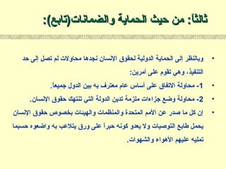 ‫والضمانات‬ ‫الحماية‬ ‫حيث‬ ‫من‬ :‫ا‬ً:‫ثالث‬‫والضمانات‬ ‫الحماية‬ ‫حيث‬ ‫من‬ :‫ا‬ً:‫ثالث‬(‫)تابع‬(‫)تابع‬::
•‫حد‬ ‫إلى‬ ‫تصل‬ ‫لم‬ ‫محاولت‬ ‫نجدها‬ ‫النسان‬ ‫لحقوق‬ ‫الدولية‬ ‫الحماية‬ ‫إلى‬ ‫وبالنظر‬
:‫أمرين‬ ‫على‬ ‫تقو م‬ ‫وهي‬ ،‫التنفيذ‬
•1.‫ا‬ً:‫جميع‬ ‫الدول‬ ‫بين‬ ‫به‬ ‫معترف‬ ‫عا م‬ ‫ألساس‬ ‫على‬ ‫التفاق‬ ‫محاولة‬ -
•2.‫النسان‬ ‫حقوق‬ ‫تنتهك‬ ‫التي‬ ‫الدولة‬ ‫تدين‬ ‫ملزمة‬ ‫جزاءات‬ ‫وضع‬ ‫محاولة‬ -
•‫النسان‬ ‫حقوق‬ ‫بخصوص‬ ‫والهيئات‬ ‫والمنظمات‬ ‫المتحدة‬ ‫المم‬ ‫عن‬ ‫صدر‬ ‫ما‬ ‫كل‬ ‫إن‬
‫حسبما‬ ‫واضعوه‬ ‫به‬ ‫يتلعب‬ ‫ورق‬ ‫على‬ ‫ا‬ً:‫حبر‬ ‫كونه‬ ‫يعدو‬ ‫ول‬ ‫التوصيات‬ ‫طابع‬ ‫يحمل‬
.‫والشهوات‬ ‫الهواء‬ ‫عليهم‬ ‫تمليه‬
 