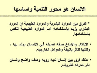 ‫واساسها‬ ‫التنمية‬ ‫محور‬ ‫هو‬ ‫السنسان‬‫واساسها‬ ‫التنمية‬ ‫محور‬ ‫هو‬ ‫السنسان‬
‫المورد‬ ‫ان‬ ‫الطبيعية‬ ‫والموارد‬ ‫البشرية‬ ‫الموارد‬ ‫بين‬ ‫الفرق‬ *‫المورد‬ ‫ان‬ ‫الطبيعية‬ ‫والموارد‬ ‫البشرية‬ ‫الموارد‬ ‫بين‬ ‫الفرق‬ *
‫تنقص‬ ‫ية‬‫ي‬‫الطبيعي‬ ‫الموارد‬ ‫يا‬‫ي‬‫ام‬ ‫يتخدامه‬‫ي‬‫باس‬ ‫يد‬‫ي‬‫يزي‬ ‫البشري‬‫تنقص‬ ‫ية‬‫ي‬‫الطبيعي‬ ‫الموارد‬ ‫يا‬‫ي‬‫ام‬ ‫يتخدامه‬‫ي‬‫باس‬ ‫يد‬‫ي‬‫يزي‬ ‫البشري‬
.‫باستخدامها‬.‫باستخدامها‬
•، ‫بها‬ ‫يوليد‬ ‫السنسيان‬ ‫فيي‬ ‫اصييله‬ ‫صيفه‬ ‫والبداع‬ ‫البتكار‬، ‫بها‬ ‫يوليد‬ ‫السنسيان‬ ‫فيي‬ ‫اصييله‬ ‫صيفه‬ ‫والبداع‬ ‫البتكار‬
.‫الخارجيه‬ ‫والعوامل‬ ‫بالبيئة‬ ‫تتاثر‬ ‫ولكنها‬.‫الخارجيه‬ ‫والعوامل‬ ‫بالبيئة‬ ‫تتاثر‬ ‫ولكنها‬
•‫واسنسان‬ ‫واضيح‬ ‫وهدف‬ ‫رؤييه‬ ‫لدييه‬ ‫إسنسيان‬ ‫بيين‬ ‫فرق‬ ‫هناك‬‫واسنسان‬ ‫واضيح‬ ‫وهدف‬ ‫رؤييه‬ ‫لدييه‬ ‫إسنسيان‬ ‫بيين‬ ‫فرق‬ ‫هناك‬
.‫الظروف‬ ‫تحركه‬ ‫اخر‬.‫الظروف‬ ‫تحركه‬ ‫اخر‬
 