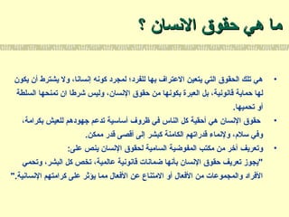 ‫؟‬ ‫السنسان‬ ‫حقوق‬ ‫هي‬ ‫ما‬‫؟‬ ‫السنسان‬ ‫حقوق‬ ‫هي‬ ‫ما‬
•‫يكون‬ ‫أن‬ ‫يشترط‬ ‫ول‬ ،‫إسنساسنا‬ ‫كوسنه‬ ‫لمجرد‬ ‫للفرد؛‬ ‫بها‬ ‫العتراف‬ ‫يتعين‬ ‫التي‬ ‫الحقوق‬ ‫تلك‬ ‫هي‬
،‫السنسان‬ ‫حقوق‬ ‫من‬ ‫بكوسنها‬ ‫العبرة‬ ‫بل‬ ،‫قاسنوسنية‬ ‫حماية‬ ‫لها‬‫ان‬ ‫شرطا‬ ‫وليس‬‫تمنحها‬‫السلطة‬
‫تحميها‬ ‫أو‬.
•،‫بكرامة‬ ‫للعيش‬ ‫جهودهم‬ ‫تدعم‬ ‫أساسية‬ ‫ظروف‬ ‫في‬ ‫الناس‬ ‫كل‬ ‫أحقية‬ ‫هي‬ ‫السنسان‬ ‫حقوق‬
‫ممكن‬ ‫قدر‬ ‫أقصى‬ ‫إلى‬ ‫كبشر‬ ‫الكامنة‬ ‫قدراتهم‬ ‫ولسنماء‬ ،‫سلم‬ ‫وفي‬.
•:‫على‬ ‫ينص‬ ‫السنسان‬ ‫لحقوق‬ ‫السامية‬ ‫المفوضية‬ ‫مكتب‬ ‫من‬ ‫آخر‬ ‫وتعريف‬
‫وتحمي‬ ،‫البشر‬ ‫كل‬ ‫تخص‬ ،‫عالمية‬ ‫قاسنوسنية‬ ‫ضماسنات‬ ‫بأسنها‬ ‫السنسان‬ ‫حقوق‬ ‫تعريف‬ ‫"يجوز‬
".‫السنساسنية‬ ‫كرامتهم‬ ‫على‬ ‫يؤثر‬ ‫مما‬ ‫الفعال‬ ‫عن‬ ‫المتناع‬ ‫أو‬ ‫الفعال‬ ‫من‬ ‫والمجموعات‬ ‫الفراد‬
 