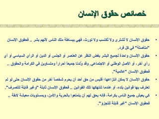 ‫السنسان‬ ‫حقوق‬ ‫خصائص‬‫السنسان‬ ‫حقوق‬ ‫خصائص‬
•‫السنسان‬ ‫فحقوق‬ .. ‫بشر‬ ‫لسنهم‬ ‫الناس‬ ‫ملك‬ ‫ببساطة‬ ‫فهي‬ ،‫تورث‬ ‫ول‬ ‫تكتسب‬ُ‫ك‬ ‫ول‬ ‫تشترى‬ُ‫ك‬ ‫ل‬ ‫السنسان‬ ‫حقوق‬
.‫فرد‬ ‫كل‬ ‫في‬ "‫"متأصلة‬
•‫أي‬ ‫أو‬ ‫السياسي‬ ‫الرأي‬ ‫أو‬ ‫الدين‬ ‫أو‬ ‫الجنس‬ ‫أو‬ ‫العنصر‬ ‫عن‬ ‫النظر‬ ‫بغض‬ ‫البشر‬ ‫لجميع‬ ‫واحدة‬ ‫السنسان‬ ‫حقوق‬
.. ‫والحقوق‬ ‫الكرامة‬ ‫في‬ ‫ومتساوين‬ ‫ا‬ً ‫أحرار‬ ‫ا‬ً ‫جميع‬ ‫ولدسنا‬ُ‫ك‬ ‫وقد‬ .‫الجتماعي‬ ‫أو‬ ‫الوطني‬ ‫الصل‬ ‫أو‬ ،‫آخر‬ ‫رأي‬
."‫"عالمية‬ ‫السنسان‬ ‫فحقوق‬
•‫لم‬ ‫لو‬ ‫حتى‬ ‫السنسان‬ ‫حقوق‬ ‫من‬ ‫آخر‬ ‫ا‬ً ‫شخص‬ ‫يحرم‬ ‫أن‬ ‫أحد‬ ‫حق‬ ‫من‬ ‫فليس‬ ‫اسنتزاعها؛‬ ‫يمكن‬ ‫ل‬ ‫السنسان‬ ‫حقوق‬
."‫للتصرف‬ ‫قابلة‬ ‫"وغير‬ ‫ثابتة‬ ‫السنسان‬ ‫فحقوق‬ .. ‫القواسنين‬ ‫تلك‬ ‫تنتهكها‬ ‫عندما‬ ‫أو‬ ،‫بلده‬ ‫قواسنين‬ ‫بها‬ ‫تعترف‬
•.. ‫لئقة‬ ‫معيشة‬ ‫وبمستويات‬ ،‫والمن‬ ‫بالحرية‬ ‫يتمتعوا‬ ‫أن‬ ‫لهم‬ ‫يحق‬ ‫فإسنه‬ ،‫بكرامة‬ ‫الناس‬ ‫جميع‬ ‫يعيش‬ ‫كي‬
."‫للتجزؤ‬ ‫قابلة‬ ‫"غير‬ ‫السنسان‬ ‫فحقوق‬
 