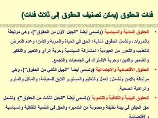 ‫الحقوق‬ ‫فئات‬‫الحقوق‬ ‫فئات‬))‫فئات‬ ‫ثل ث‬ ‫إلى‬ ‫الحقوق‬ ‫تصنيف‬ ‫يمكن‬‫فئات‬ ‫ثل ث‬ ‫إلى‬ ‫الحقوق‬ ‫تصنيف‬ ‫يمكن‬((
•‫والسياسية‬ ‫المدنية‬ ‫الحقوق‬‫مرتبطة‬ ‫وهي‬ ،("‫الحقوق‬ ‫من‬ ‫الول‬ ‫"الجيل‬ ‫ا‬ً ‫أيض‬ ‫)وتسمى‬
‫التعرض‬ ‫وعدم‬ ‫والمن؛‬ ‫والحرية‬ ‫الحياة‬ ‫في‬ ‫الحق‬ :‫التالية‬ ‫الحقوق‬ ‫وتشمل‬ ،‫بالحريات‬
‫والتفكير‬ ‫والتعبير‬ ‫الرأي‬ ‫وحرية‬ ‫السياسية‬ ‫المشاركة‬ ‫العبودية؛‬ ‫من‬ ‫والتحرر‬ ‫للتعذيب‬
.‫والتجمع‬ ‫الجمعيات‬ ‫في‬ ‫التشتراك‬ ‫وحرية‬ ‫والدين؛‬ ‫والضمير‬
•‫والتجتماعية‬ ‫التقتصادية‬ ‫الحقوق‬‫وهي‬ ،("‫الحقوق‬ ‫من‬ ‫الثاني‬ ‫"الجيل‬ ‫ا‬ً ‫أيض‬ ‫)وتسمى‬
‫والمأوى‬ ‫والمأكل‬ ‫للمعيشة؛‬ ‫اللقئق‬ ‫والمستوى‬ ‫والتعليم‬ ‫العمل‬ :‫وتشمل‬ ‫بالمن‬ ‫مرتبطة‬
.‫الصحية‬ ‫والرعاية‬
•‫والتنموية‬ ‫والثقافية‬ ‫البيئية‬ ‫الحقوق‬‫وتشمل‬ ،("‫الحقوق‬ ‫من‬ ‫الثالث‬ ‫"الجيل‬ ‫ا‬ً ‫أيض‬ ‫)وتسمى‬
‫والسياسية‬ ‫الثقافية‬ ‫التنمية‬ ‫في‬ ‫والحق‬ ‫التدمير؛‬ ‫من‬ ‫ومصونة‬ ‫نظيفة‬ ‫بيئة‬ ‫في‬ ‫العيش‬ ‫حق‬
 