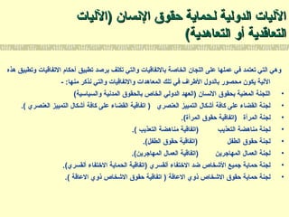 ‫النسان‬ ‫حقوق‬ ‫لحماية‬ ‫الدولية‬ ‫الليات‬‫النسان‬ ‫حقوق‬ ‫لحماية‬ ‫الدولية‬ ‫الليات‬))‫الليات‬‫الليات‬
‫التعاهدية‬ ‫أو‬ ‫التعاتقدية‬‫التعاهدية‬ ‫أو‬ ‫التعاتقدية‬((
‫هذه‬ ‫وتطبيق‬ ‫التفاتقيات‬ ‫أحكام‬ ‫تطبيق‬ ‫برصد‬ ‫تكلف‬ ‫والتي‬ ‫بالتفاتقيات‬ ‫الخاصة‬ ‫اللجان‬ ‫على‬ ‫عملها‬ ‫في‬ ‫تعتمد‬ ‫التي‬ ‫وهي‬
- :‫منها‬ ‫نذكر‬ ‫والتي‬ ‫والتفاتقيات‬ ‫المعاهدات‬ ‫تلك‬ ‫في‬ ‫الطراف‬ ‫بالدول‬ ‫محصور‬ ‫يكون‬ ‫اللية‬
•(‫والسياسية‬ ‫المدنية‬ ‫بالحقوق‬ ‫الخاص‬ ‫الدولي‬ ‫)العهد‬ ‫النسان‬ ‫بحقوق‬ ‫المعنية‬ ‫اللجنة‬
•.( ‫العنصري‬ ‫التمييز‬ ‫أتشكال‬ ‫كافة‬ ‫على‬ ‫القضاء‬ ‫اتفاتقية‬ ) ‫العنصري‬ ‫التمييز‬ ‫أتشكال‬ ‫كافة‬ ‫على‬ ‫القضاء‬ ‫لجنة‬
•.(‫المرأة‬ ‫حقوق‬ ‫)اتفاتقية‬ ‫المرأة‬ ‫لجنة‬
•.( ‫التعذيب‬ ‫مناهضة‬ ‫)اتفاتقية‬ ‫التعذيب‬ ‫مناهضة‬ ‫لجنة‬
•.(‫الطفل‬ ‫حقوق‬ ‫)اتفاتقية‬ ‫الطفل‬ ‫حقوق‬ ‫لجنة‬
•.(‫المهاتجرين‬ ‫العمال‬ ‫)اتفاتقية‬ ‫المهاتجرين‬ ‫العمال‬ ‫لجنة‬
•.(‫ألقسري‬ ‫التختفاء‬ ‫الحماية‬ ‫)اتفاتقية‬ ‫ألقسري‬ ‫التختفاء‬ ‫ضد‬ ‫التشخاص‬ ‫تجميع‬ ‫حماية‬ ‫لجنة‬
•.( ‫العاتقة‬ ‫ذوي‬ ‫التشخاص‬ ‫حقوق‬ ‫اتفاتقية‬ ) ‫العاتقة‬ ‫ذوي‬ ‫التشخاص‬ ‫حقوق‬ ‫حماية‬ ‫لجنة‬
 