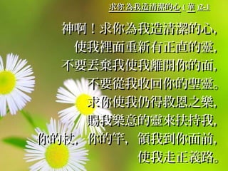 求 為我造清潔的心你求 為我造清潔的心你 (( 華華 )2-1)2-1
神啊！求你為我造清潔的心，神啊！求你為我造清潔的心，
使我裡面重新有正直的靈，使我裡面重新有正直的靈，
不要丟棄我使我離開你的面，不要丟棄我使我離開你的面，
不要從我收回你的聖靈。不要從我收回你的聖靈。
求你使我仍得救恩之樂，求你使我仍得救恩之樂，
賜我樂意的靈來扶持我，賜我樂意的靈來扶持我，
你的杖，你的竿，領我到你面前，你的杖，你的竿，領我到你面前，
使我走正義路。使我走正義路。
 